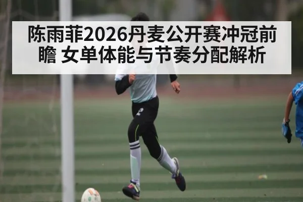 陈雨菲2026丹麦公开赛冲冠前瞻 女单体能与节奏分配解析 - kaiyun