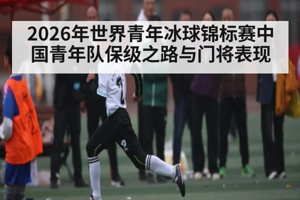 2026年世界青年冰球锦标赛中国青年队保级之路与门将表现