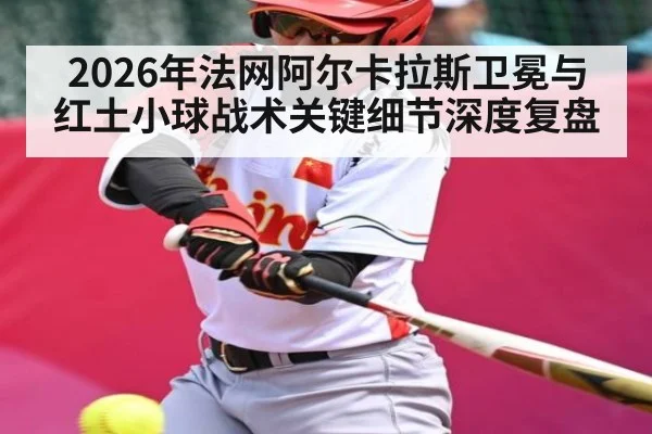 2026年法网阿尔卡拉斯卫冕与红土小球战术关键细节深度复盘