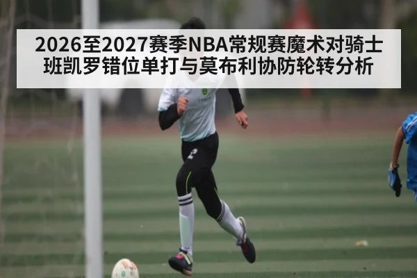 2026至2027赛季NBA常规赛魔术对骑士班凯罗错位单打与莫布利协防轮转分析 - kaiyun